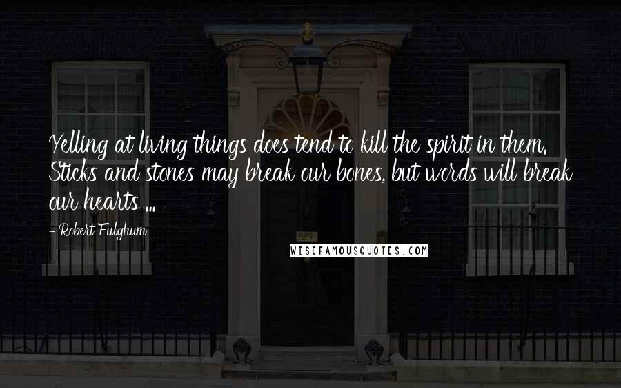 Robert Fulghum Quotes: Yelling at living things does tend to kill the spirit in them. Sticks and stones may break our bones, but words will break our hearts ...