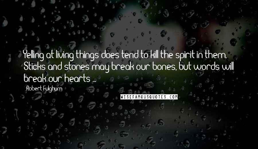 Robert Fulghum Quotes: Yelling at living things does tend to kill the spirit in them. Sticks and stones may break our bones, but words will break our hearts ...