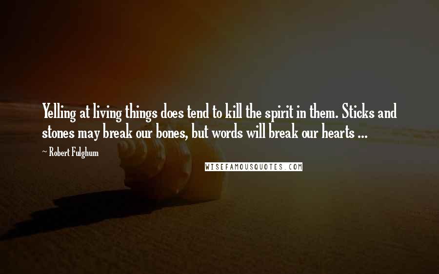 Robert Fulghum Quotes: Yelling at living things does tend to kill the spirit in them. Sticks and stones may break our bones, but words will break our hearts ...
