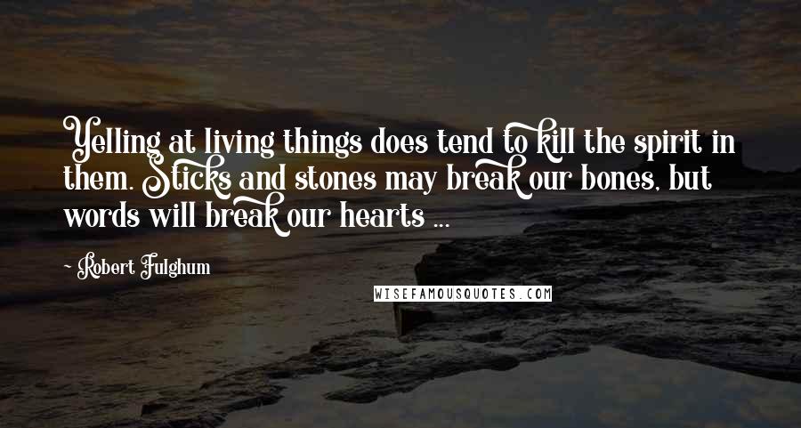 Robert Fulghum Quotes: Yelling at living things does tend to kill the spirit in them. Sticks and stones may break our bones, but words will break our hearts ...