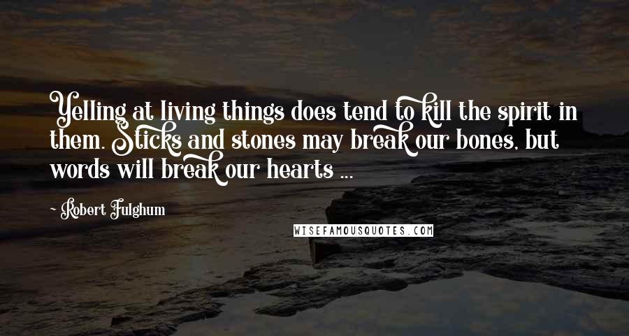 Robert Fulghum Quotes: Yelling at living things does tend to kill the spirit in them. Sticks and stones may break our bones, but words will break our hearts ...