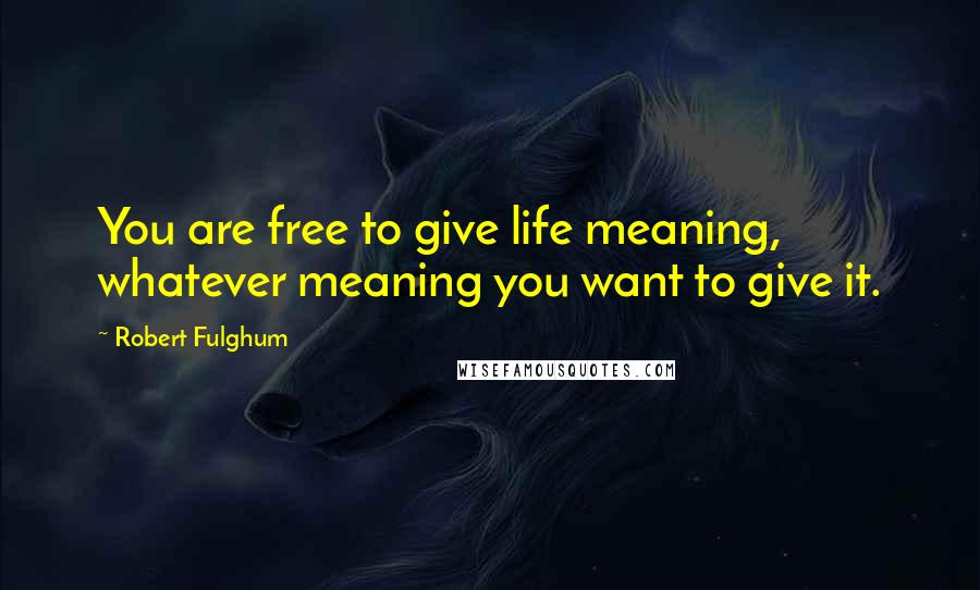 Robert Fulghum Quotes: You are free to give life meaning, whatever meaning you want to give it.