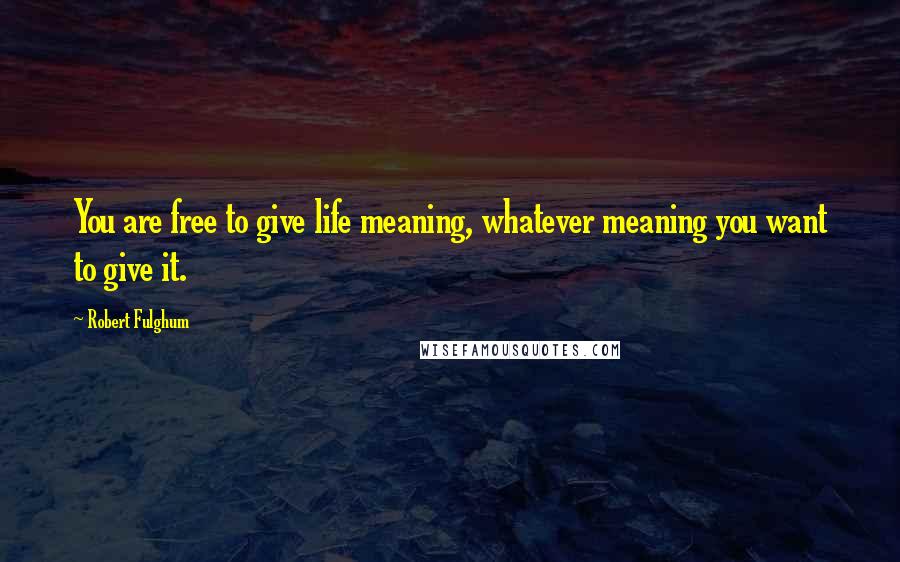 Robert Fulghum Quotes: You are free to give life meaning, whatever meaning you want to give it.
