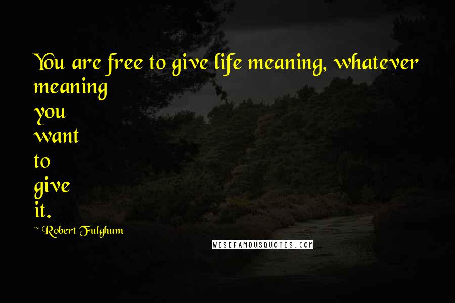 Robert Fulghum Quotes: You are free to give life meaning, whatever meaning you want to give it.