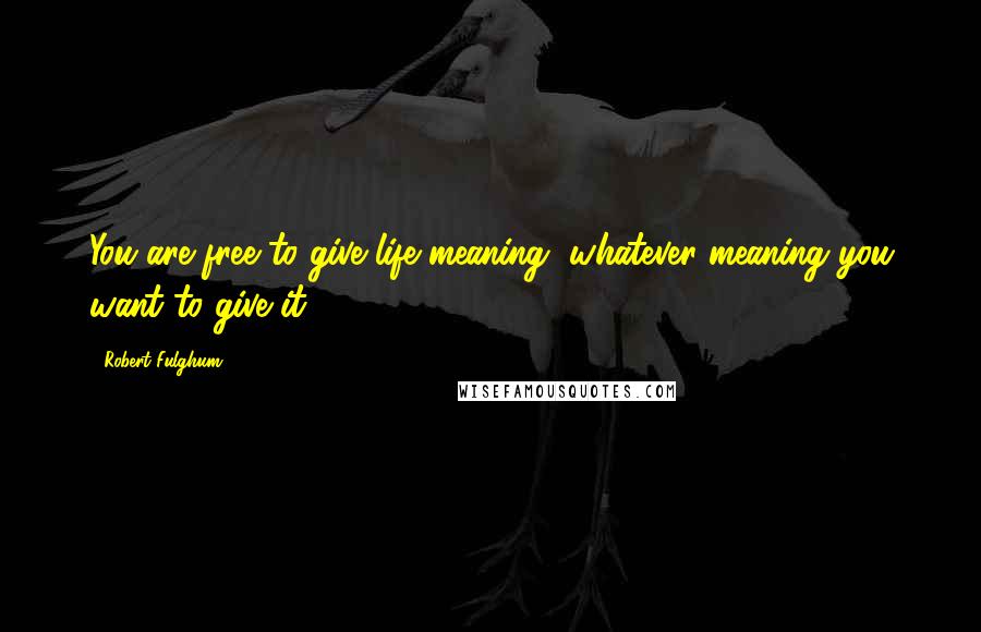 Robert Fulghum Quotes: You are free to give life meaning, whatever meaning you want to give it.