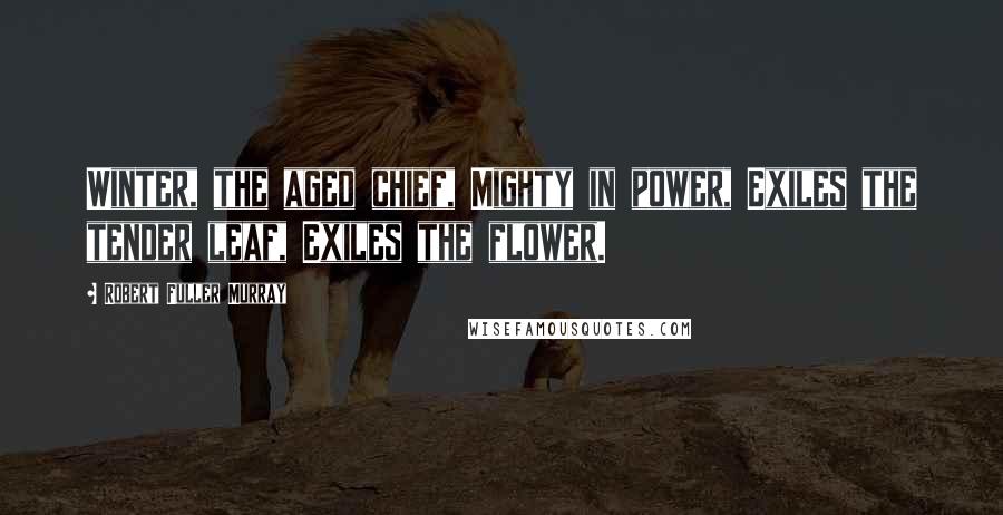 Robert Fuller Murray Quotes: Winter, the aged chief, Mighty in power, Exiles the tender leaf, Exiles the flower.