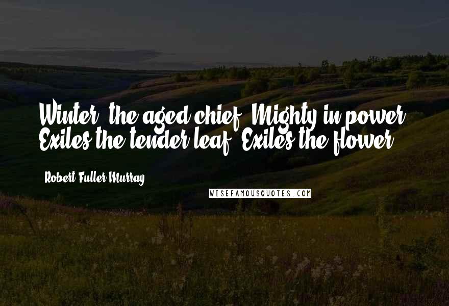 Robert Fuller Murray Quotes: Winter, the aged chief, Mighty in power, Exiles the tender leaf, Exiles the flower.