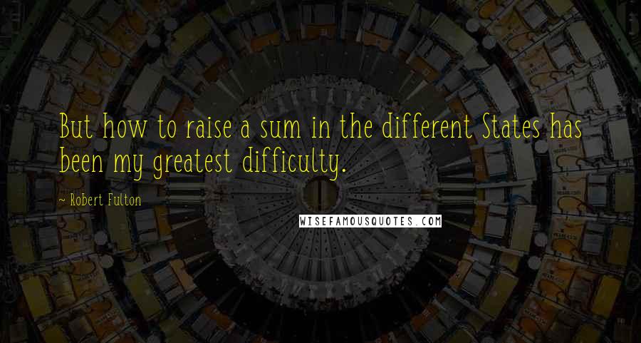 Robert Fulton Quotes: But how to raise a sum in the different States has been my greatest difficulty.