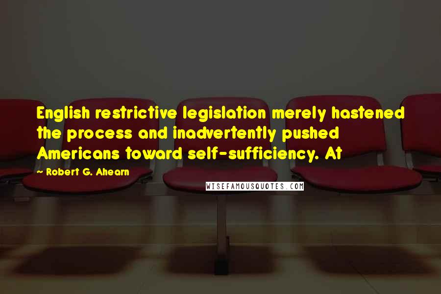 Robert G. Ahearn Quotes: English restrictive legislation merely hastened the process and inadvertently pushed Americans toward self-sufficiency. At
