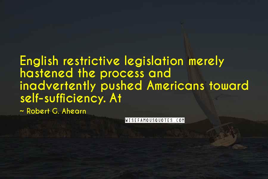 Robert G. Ahearn Quotes: English restrictive legislation merely hastened the process and inadvertently pushed Americans toward self-sufficiency. At