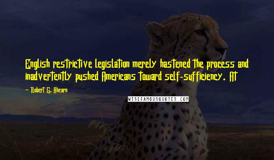 Robert G. Ahearn Quotes: English restrictive legislation merely hastened the process and inadvertently pushed Americans toward self-sufficiency. At