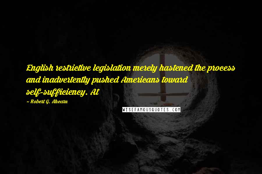 Robert G. Ahearn Quotes: English restrictive legislation merely hastened the process and inadvertently pushed Americans toward self-sufficiency. At