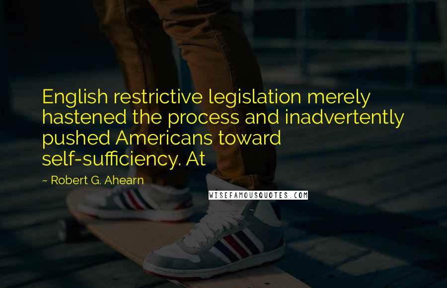 Robert G. Ahearn Quotes: English restrictive legislation merely hastened the process and inadvertently pushed Americans toward self-sufficiency. At