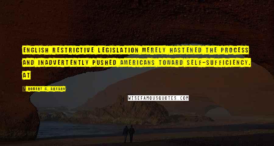 Robert G. Ahearn Quotes: English restrictive legislation merely hastened the process and inadvertently pushed Americans toward self-sufficiency. At