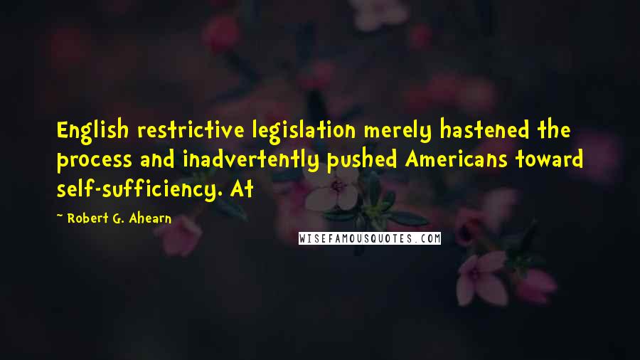 Robert G. Ahearn Quotes: English restrictive legislation merely hastened the process and inadvertently pushed Americans toward self-sufficiency. At