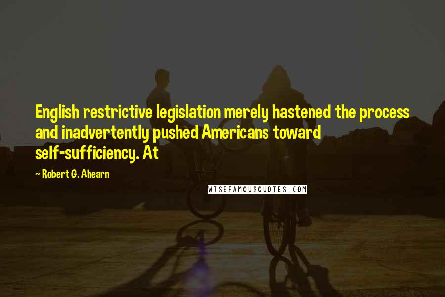 Robert G. Ahearn Quotes: English restrictive legislation merely hastened the process and inadvertently pushed Americans toward self-sufficiency. At