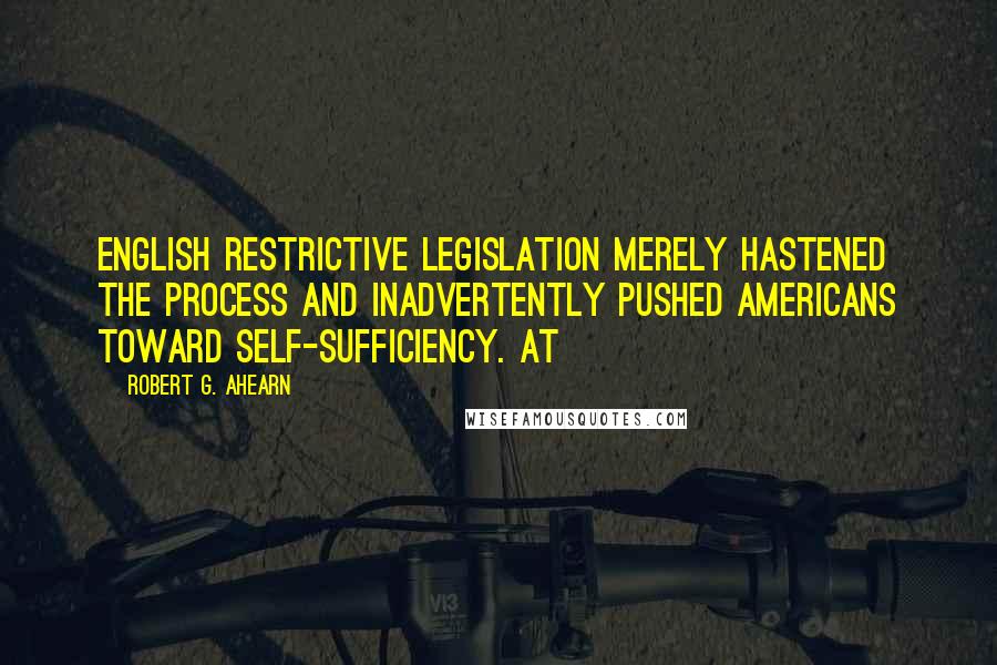 Robert G. Ahearn Quotes: English restrictive legislation merely hastened the process and inadvertently pushed Americans toward self-sufficiency. At