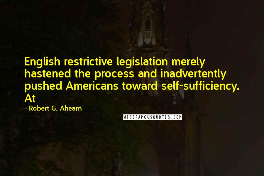 Robert G. Ahearn Quotes: English restrictive legislation merely hastened the process and inadvertently pushed Americans toward self-sufficiency. At