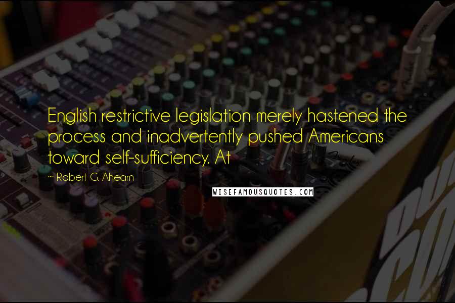 Robert G. Ahearn Quotes: English restrictive legislation merely hastened the process and inadvertently pushed Americans toward self-sufficiency. At