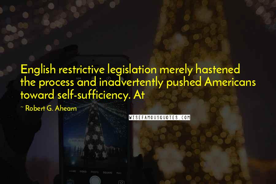 Robert G. Ahearn Quotes: English restrictive legislation merely hastened the process and inadvertently pushed Americans toward self-sufficiency. At