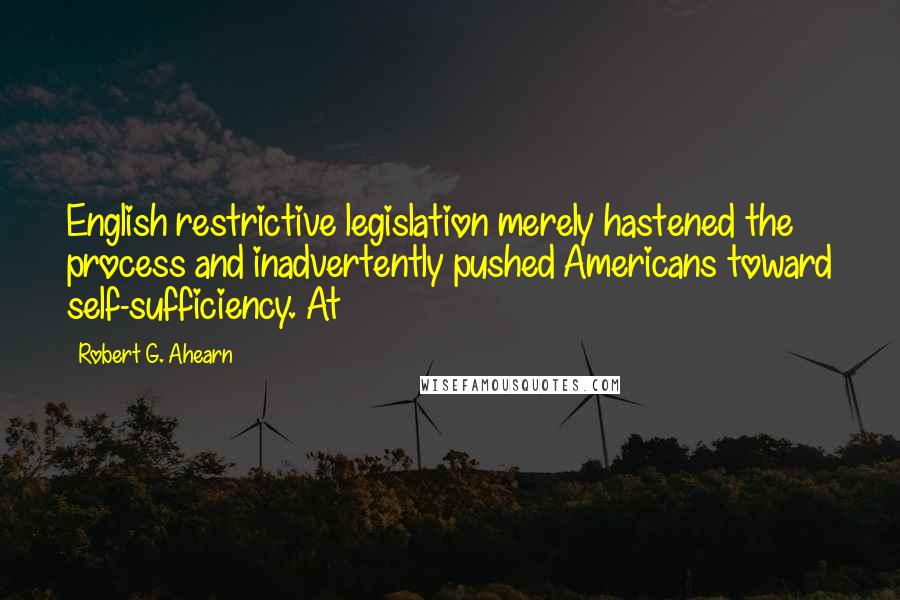 Robert G. Ahearn Quotes: English restrictive legislation merely hastened the process and inadvertently pushed Americans toward self-sufficiency. At
