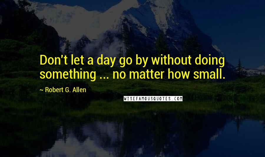 Robert G. Allen Quotes: Don't let a day go by without doing something ... no matter how small.