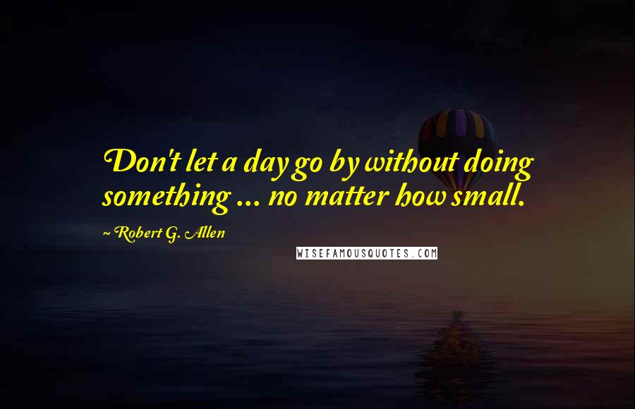 Robert G. Allen Quotes: Don't let a day go by without doing something ... no matter how small.