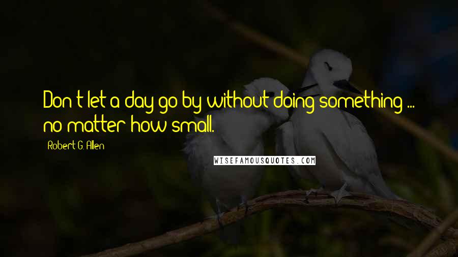Robert G. Allen Quotes: Don't let a day go by without doing something ... no matter how small.