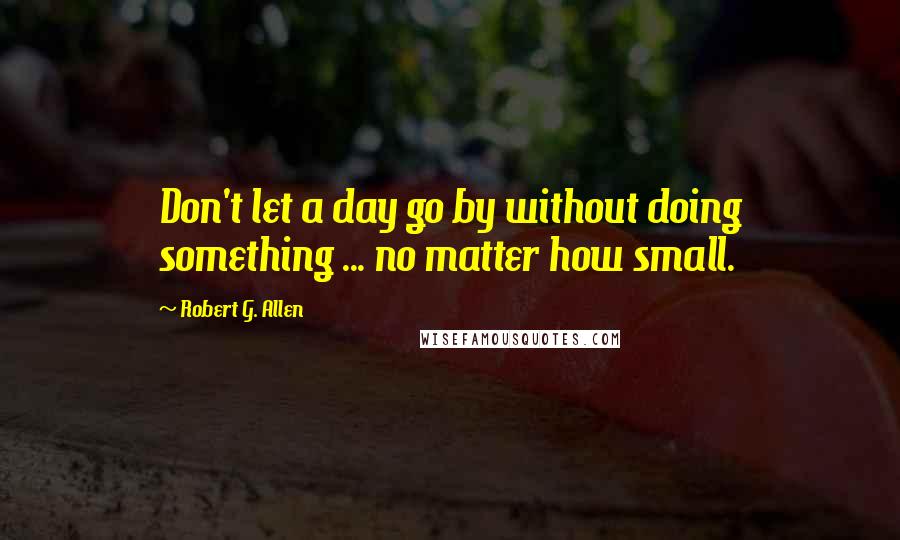 Robert G. Allen Quotes: Don't let a day go by without doing something ... no matter how small.