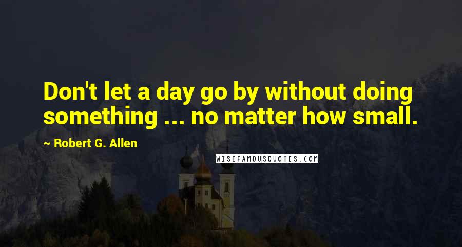 Robert G. Allen Quotes: Don't let a day go by without doing something ... no matter how small.