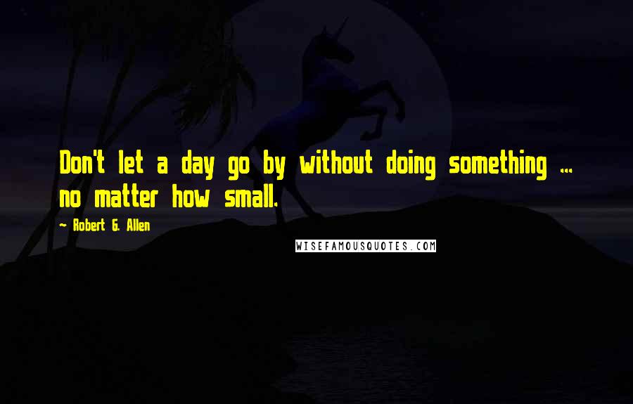 Robert G. Allen Quotes: Don't let a day go by without doing something ... no matter how small.