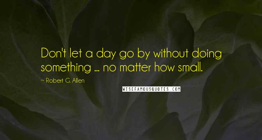 Robert G. Allen Quotes: Don't let a day go by without doing something ... no matter how small.