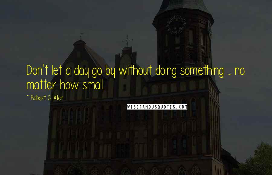 Robert G. Allen Quotes: Don't let a day go by without doing something ... no matter how small.