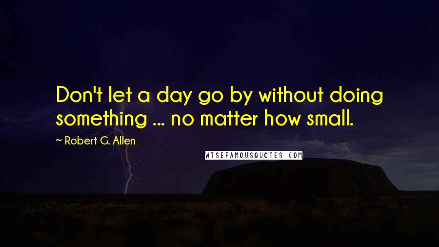 Robert G. Allen Quotes: Don't let a day go by without doing something ... no matter how small.