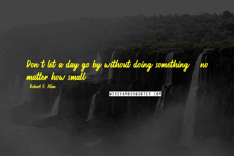 Robert G. Allen Quotes: Don't let a day go by without doing something ... no matter how small.