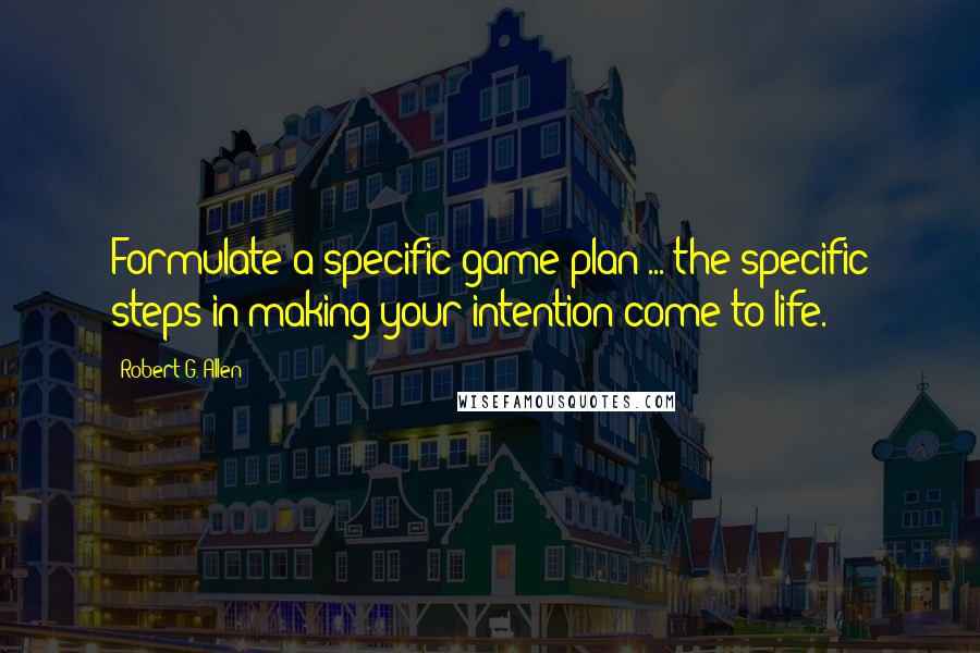 Robert G. Allen Quotes: Formulate a specific game plan ... the specific steps in making your intention come to life.