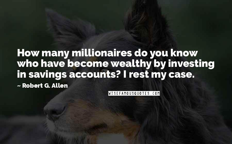 Robert G. Allen Quotes: How many millionaires do you know who have become wealthy by investing in savings accounts? I rest my case.