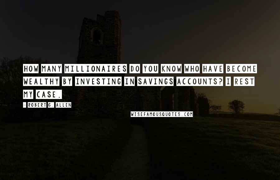 Robert G. Allen Quotes: How many millionaires do you know who have become wealthy by investing in savings accounts? I rest my case.