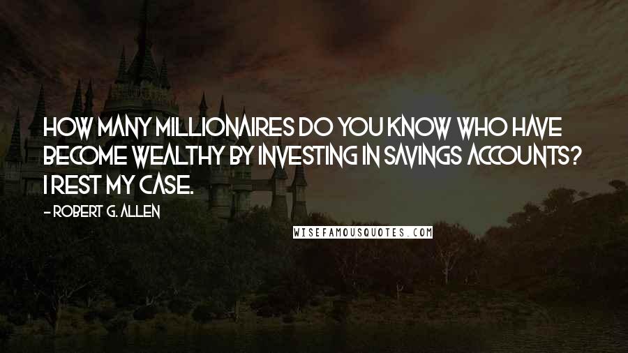 Robert G. Allen Quotes: How many millionaires do you know who have become wealthy by investing in savings accounts? I rest my case.