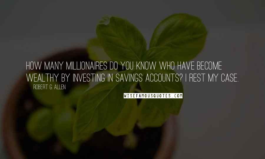 Robert G. Allen Quotes: How many millionaires do you know who have become wealthy by investing in savings accounts? I rest my case.