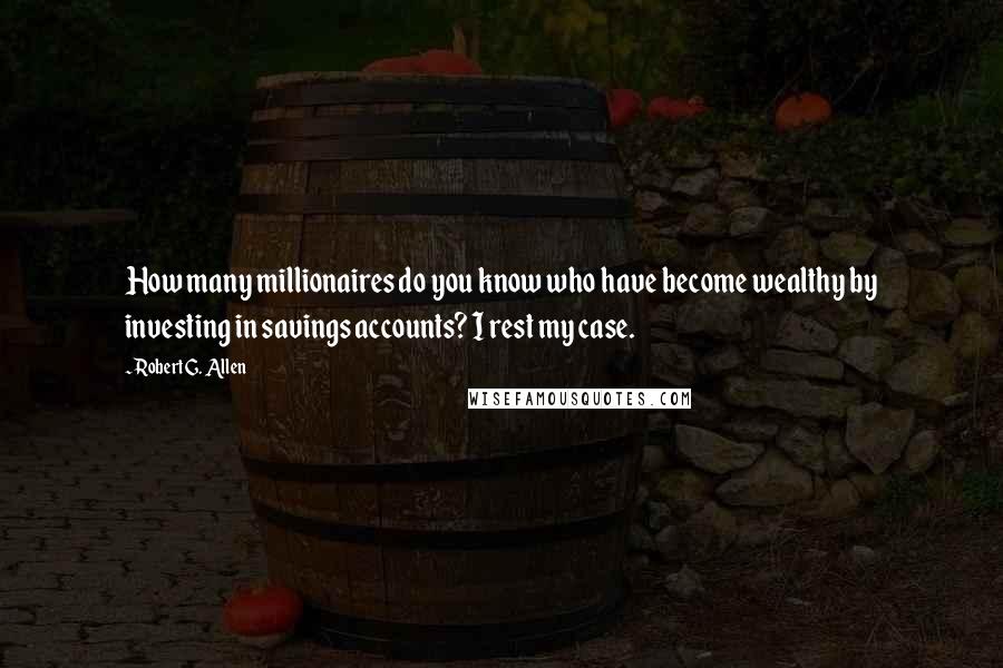 Robert G. Allen Quotes: How many millionaires do you know who have become wealthy by investing in savings accounts? I rest my case.