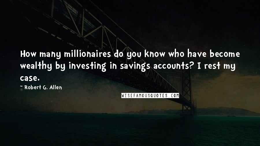 Robert G. Allen Quotes: How many millionaires do you know who have become wealthy by investing in savings accounts? I rest my case.