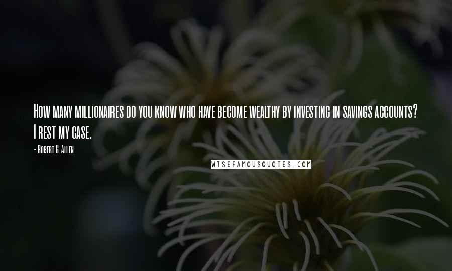 Robert G. Allen Quotes: How many millionaires do you know who have become wealthy by investing in savings accounts? I rest my case.