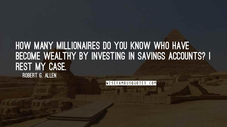 Robert G. Allen Quotes: How many millionaires do you know who have become wealthy by investing in savings accounts? I rest my case.