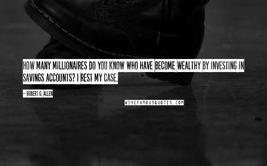 Robert G. Allen Quotes: How many millionaires do you know who have become wealthy by investing in savings accounts? I rest my case.