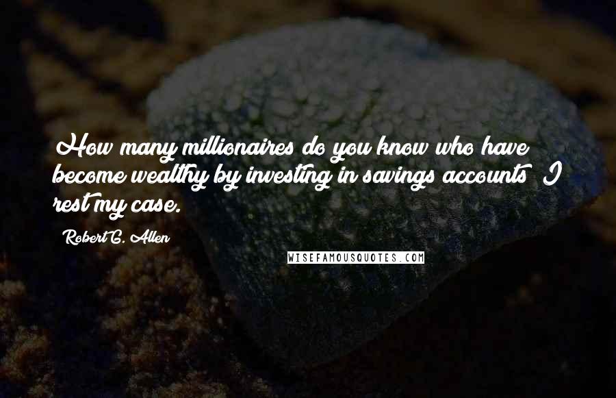 Robert G. Allen Quotes: How many millionaires do you know who have become wealthy by investing in savings accounts? I rest my case.