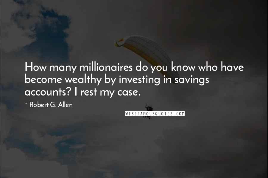 Robert G. Allen Quotes: How many millionaires do you know who have become wealthy by investing in savings accounts? I rest my case.
