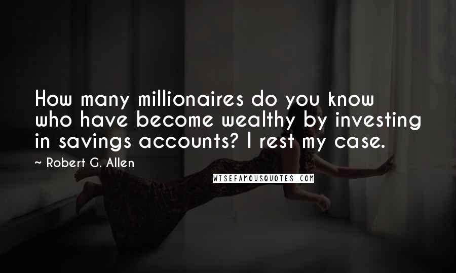 Robert G. Allen Quotes: How many millionaires do you know who have become wealthy by investing in savings accounts? I rest my case.