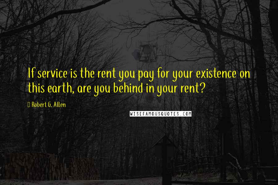 Robert G. Allen Quotes: If service is the rent you pay for your existence on this earth, are you behind in your rent?