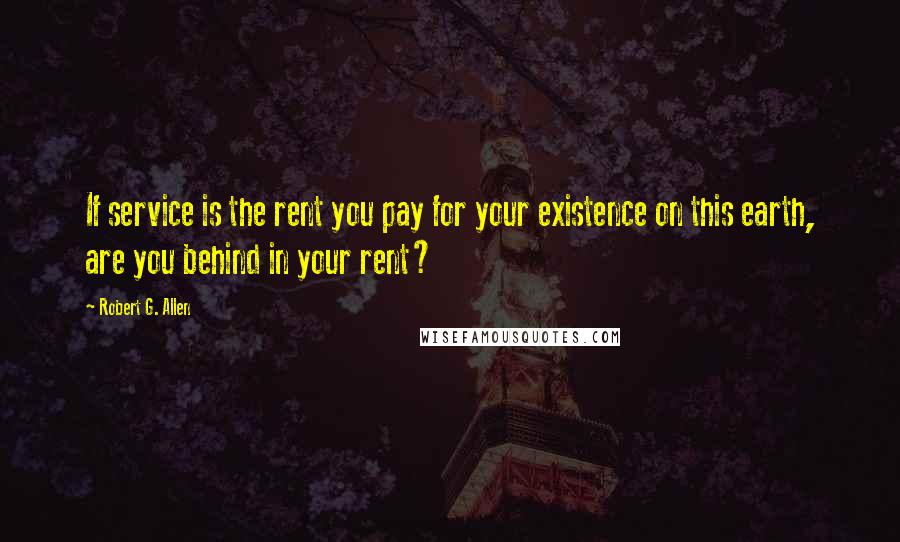 Robert G. Allen Quotes: If service is the rent you pay for your existence on this earth, are you behind in your rent?